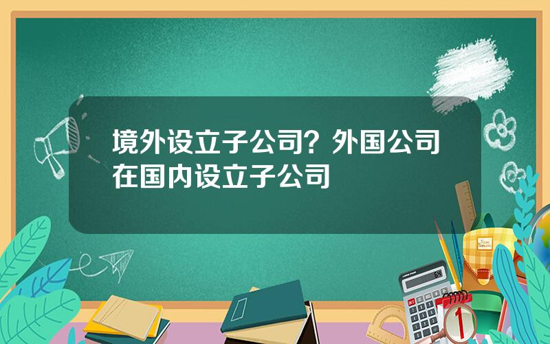 境外设立子公司？外国公司在国内设立子公司