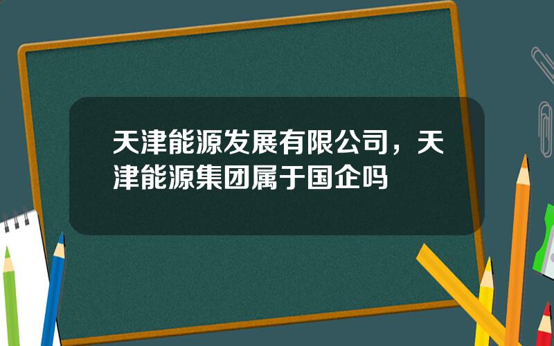 天津能源发展有限公司，天津能源集团属于国企吗