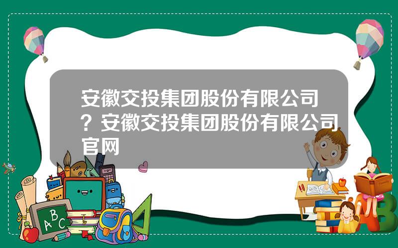 安徽交投集团股份有限公司？安徽交投集团股份有限公司官网