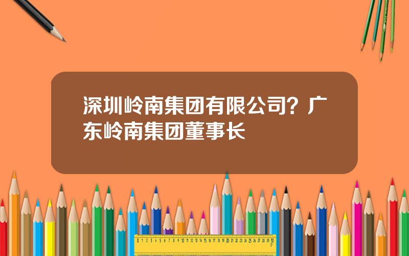 深圳岭南集团有限公司？广东岭南集团董事长