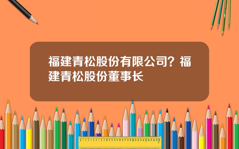 福建青松股份有限公司？福建青松股份董事长