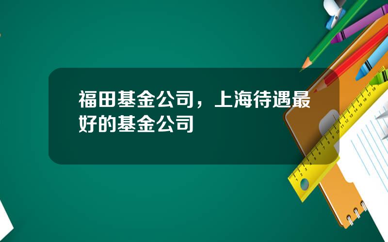 福田基金公司，上海待遇最好的基金公司