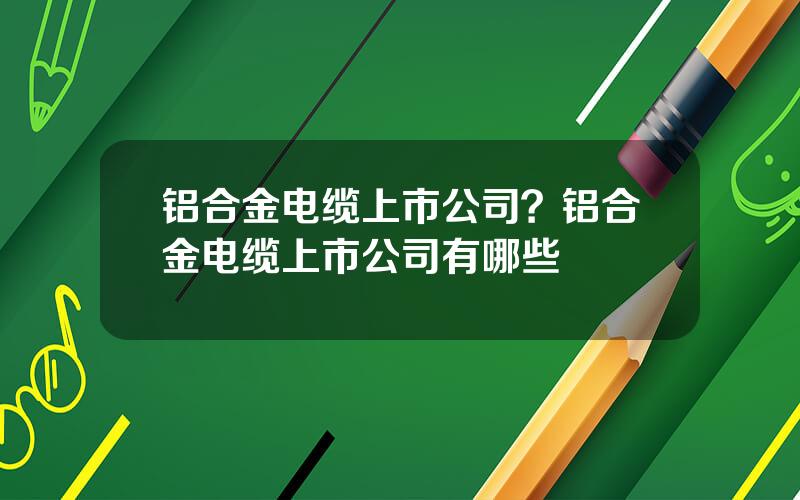 铝合金电缆上市公司？铝合金电缆上市公司有哪些