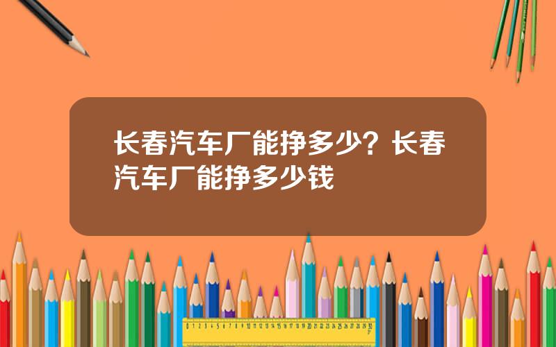 长春汽车厂能挣多少？长春汽车厂能挣多少钱