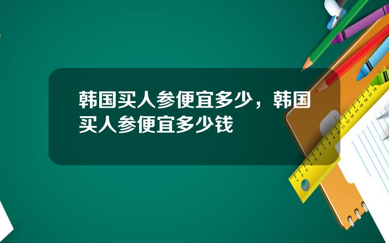 韩国买人参便宜多少，韩国买人参便宜多少钱